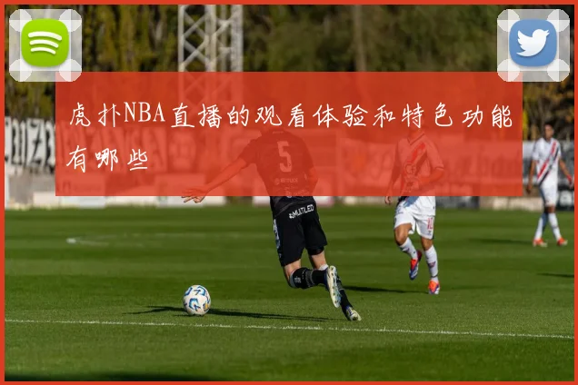虎扑NBA直播的观看体验和特色功能有哪些
