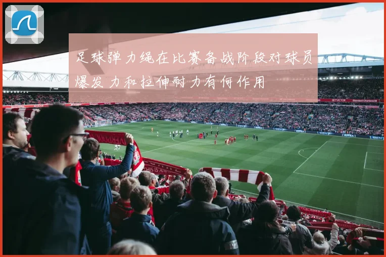 足球弹力绳在比赛备战阶段对球员爆发力和拉伸耐力有何作用